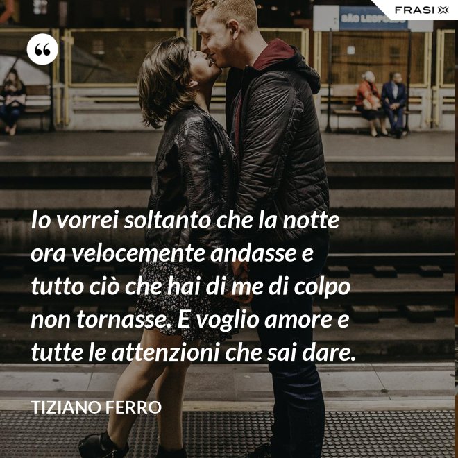 Io vorrei soltanto che la notte ora velocemente andasse e tutto ciò che hai di me di colpo non tornasse. E voglio amore e tutte le attenzioni che sai dare. - Tiziano Ferro