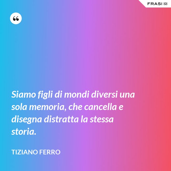 Siamo figli di mondi diversi una sola memoria, che cancella e disegna distratta la stessa storia. - Tiziano Ferro