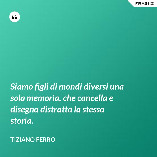 Siamo figli di mondi diversi una sola memoria, che cancella e disegna distratta la stessa storia. - Tiziano Ferro