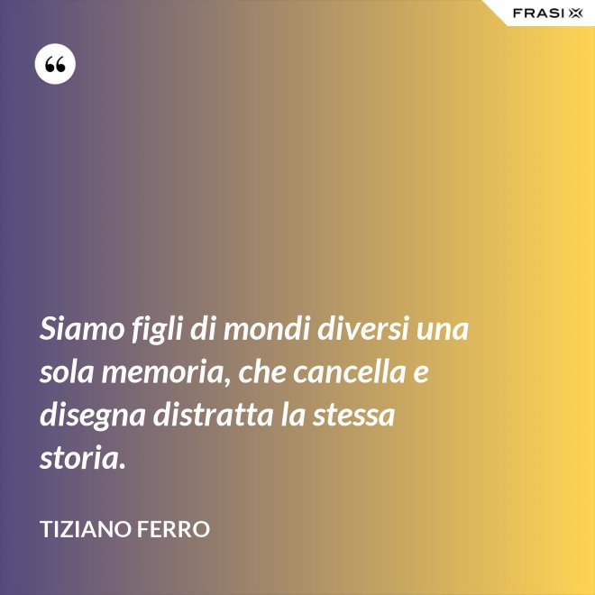 Siamo figli di mondi diversi una sola memoria, che cancella e disegna distratta la stessa storia. - Tiziano Ferro