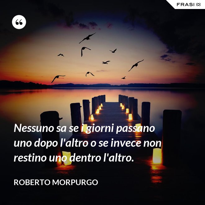 Nessuno sa se i giorni passano uno dopo l'altro o se invece non restino uno dentro l'altro. - Roberto Morpurgo