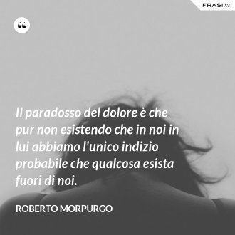 Il paradosso del dolore è che pur non esistendo che in noi in lui abbiamo l'unico indizio probabile che qualcosa esista fuori di noi. - Roberto Morpurgo
