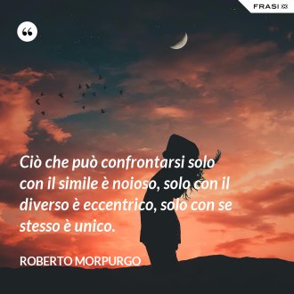 Ciò che può confrontarsi solo con il simile è noioso, solo con il diverso è eccentrico, solo con se stesso è unico. - Roberto Morpurgo