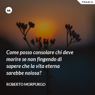 Come posso consolare chi deve morire se non fingendo di sapere che la vita eterna sarebbe noiosa? - Roberto Morpurgo