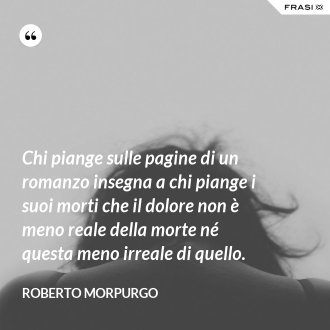 Chi piange sulle pagine di un romanzo insegna a chi piange i suoi morti che il dolore non è meno reale della morte né questa meno irreale di quello. - Roberto Morpurgo