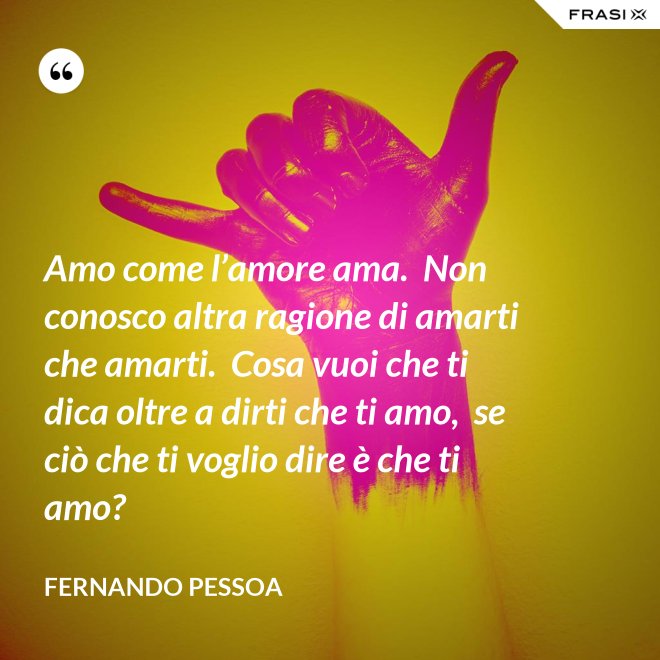 Amo come l’amore ama.  Non conosco altra ragione di amarti che amarti.  Cosa vuoi che ti dica oltre a dirti che ti amo,  se ciò che ti voglio dire è che ti amo? - Fernando Pessoa
