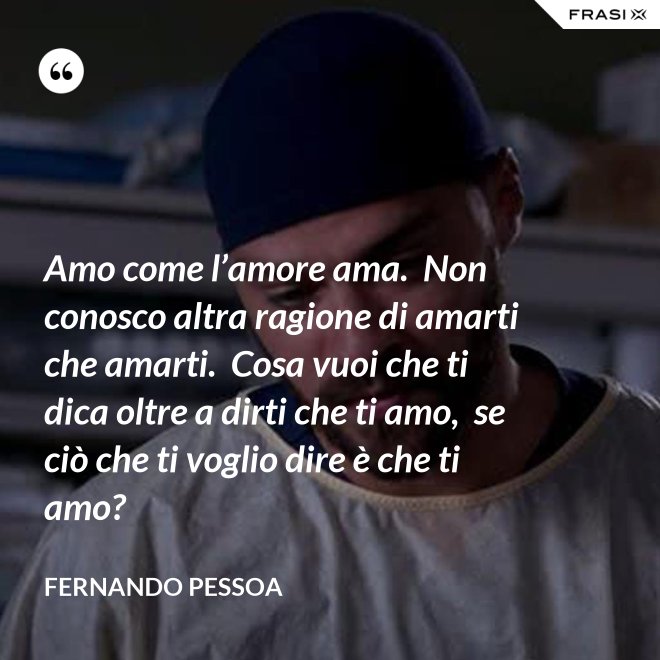 Amo come l’amore ama.  Non conosco altra ragione di amarti che amarti.  Cosa vuoi che ti dica oltre a dirti che ti amo,  se ciò che ti voglio dire è che ti amo? - Fernando Pessoa