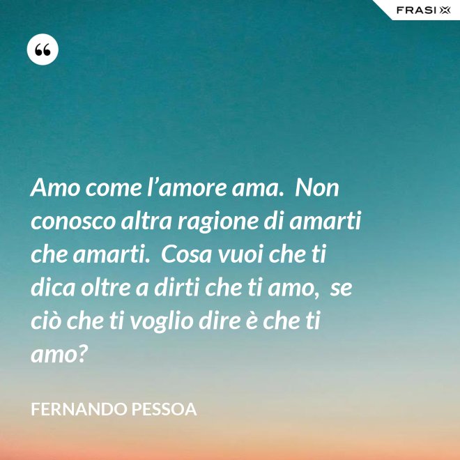 Amo come l’amore ama.  Non conosco altra ragione di amarti che amarti.  Cosa vuoi che ti dica oltre a dirti che ti amo,  se ciò che ti voglio dire è che ti amo? - Fernando Pessoa