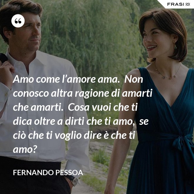 Amo come l’amore ama.  Non conosco altra ragione di amarti che amarti.  Cosa vuoi che ti dica oltre a dirti che ti amo,  se ciò che ti voglio dire è che ti amo? - Fernando Pessoa