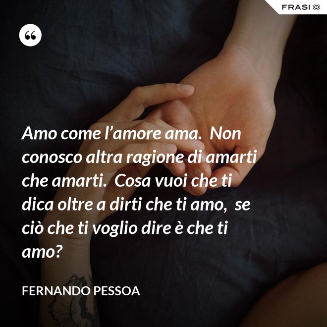 Amo come l’amore ama.  Non conosco altra ragione di amarti che amarti.  Cosa vuoi che ti dica oltre a dirti che ti amo,  se ciò che ti voglio dire è che ti amo? - Fernando Pessoa