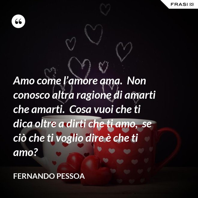 Amo come l’amore ama.  Non conosco altra ragione di amarti che amarti.  Cosa vuoi che ti dica oltre a dirti che ti amo,  se ciò che ti voglio dire è che ti amo? - Fernando Pessoa