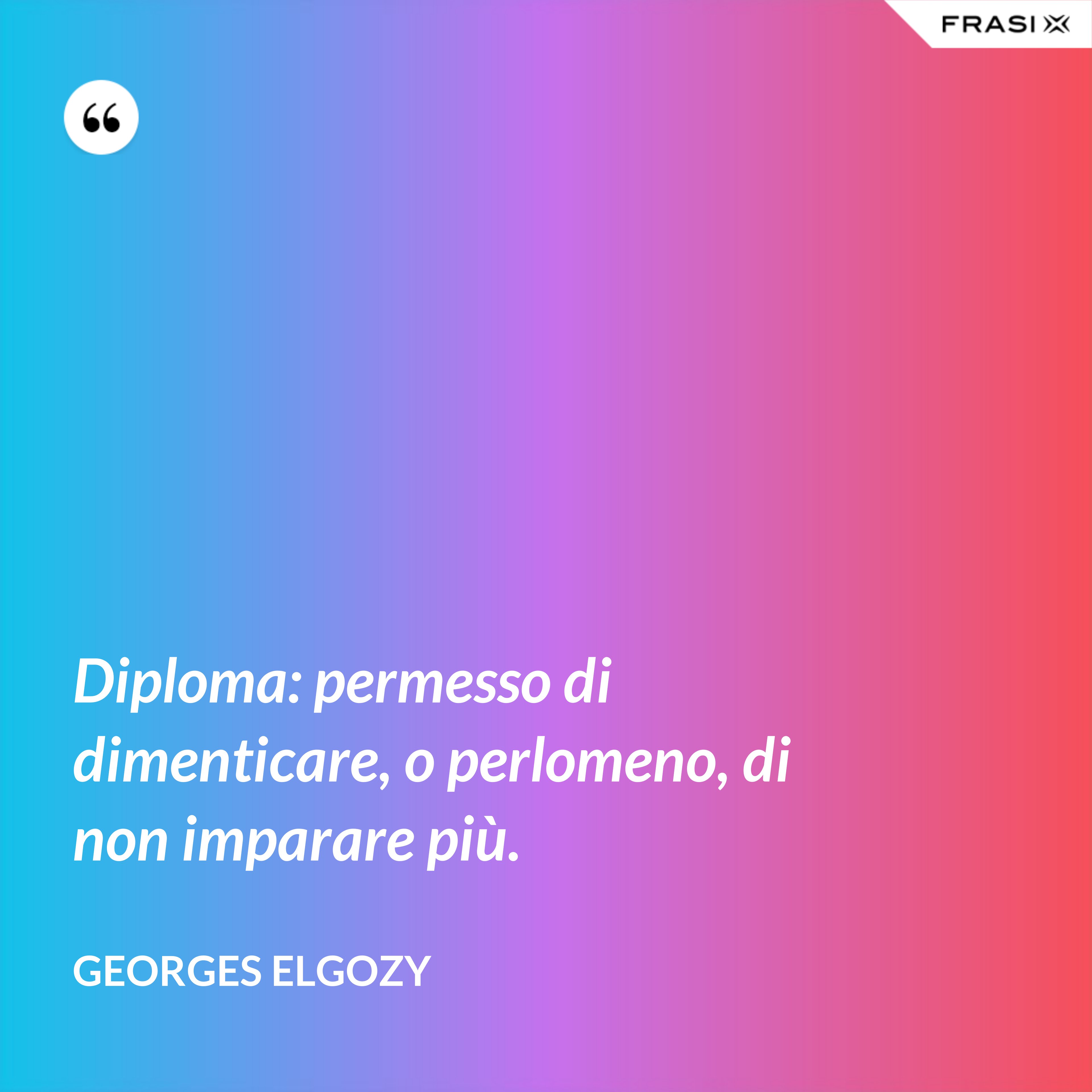 Diploma: permesso di dimenticare, o perlomeno, di non imparare più. - Georges Elgozy