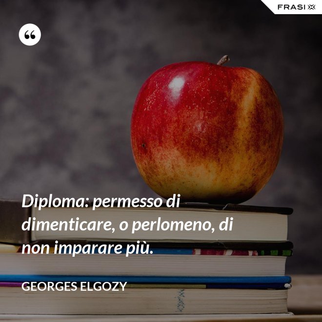 Diploma: permesso di dimenticare, o perlomeno, di non imparare più. - Georges Elgozy