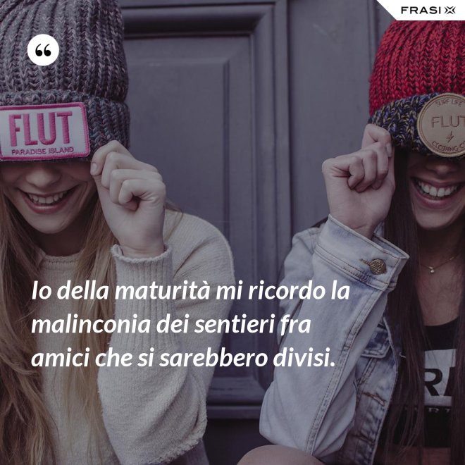 Io della maturità mi ricordo la malinconia dei sentieri fra amici che si sarebbero divisi. - Anonimo
