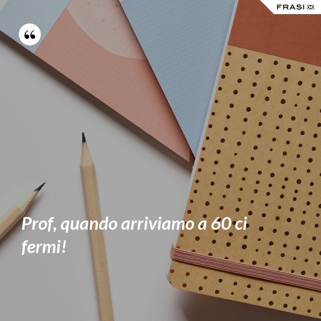 Prof, quando arriviamo a 60 ci fermi! - Anonimo