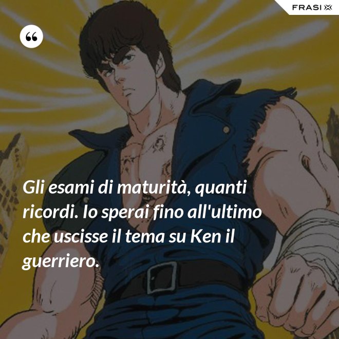Gli esami di maturità, quanti ricordi. Io sperai fino all'ultimo che uscisse il tema su Ken il guerriero. - Anonimo