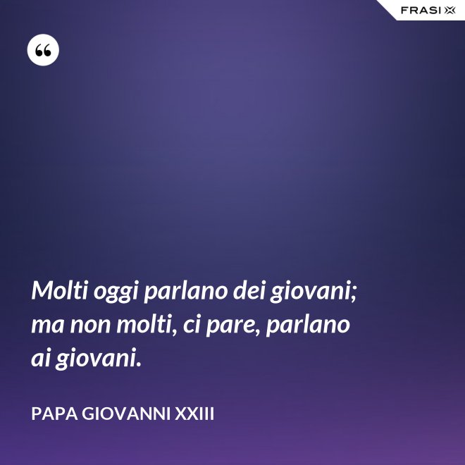 Molti oggi parlano dei giovani; ma non molti, ci pare, parlano ai giovani. - Papa Giovanni XXIII