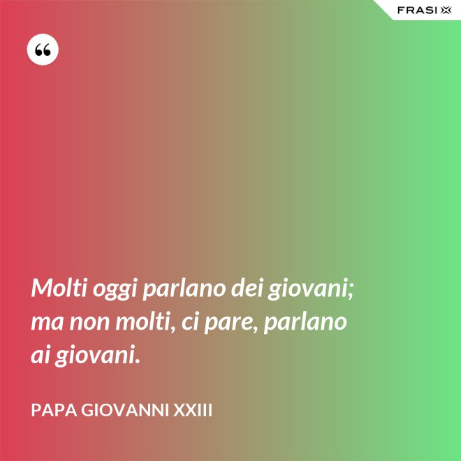 Molti oggi parlano dei giovani; ma non molti, ci pare, parlano ai giovani. - Papa Giovanni XXIII