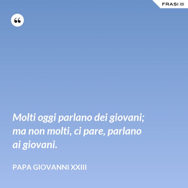 Molti oggi parlano dei giovani; ma non molti, ci pare, parlano ai giovani. - Papa Giovanni XXIII