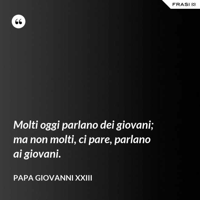 Molti oggi parlano dei giovani; ma non molti, ci pare, parlano ai giovani. - Papa Giovanni XXIII