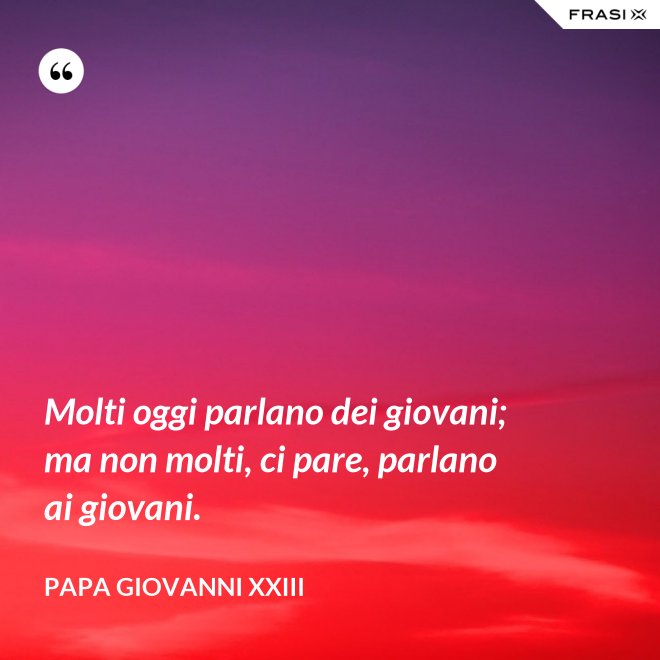 Molti oggi parlano dei giovani; ma non molti, ci pare, parlano ai giovani. - Papa Giovanni XXIII