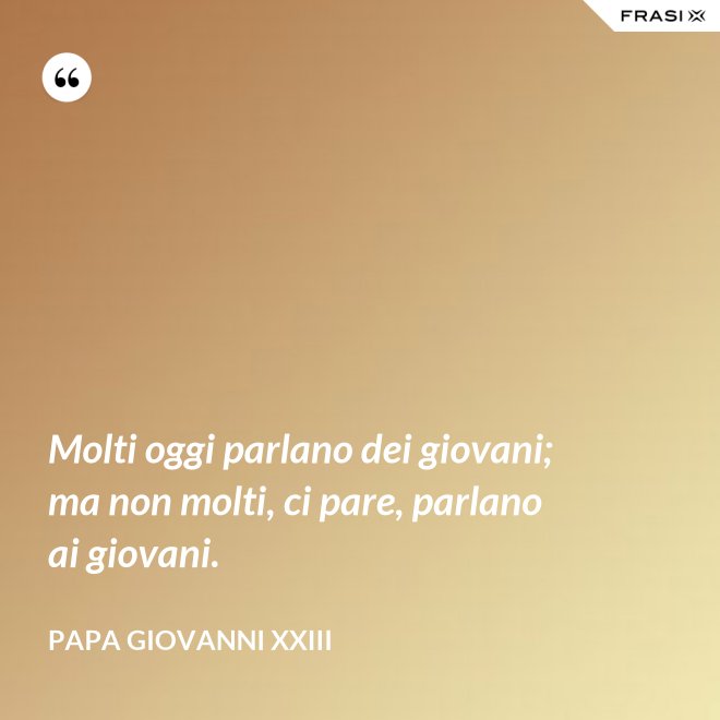 Molti oggi parlano dei giovani; ma non molti, ci pare, parlano ai giovani. - Papa Giovanni XXIII
