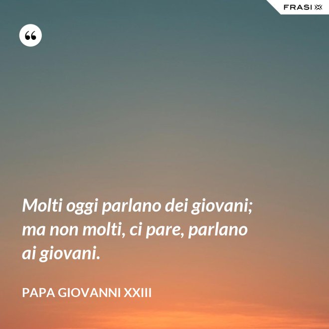 Molti oggi parlano dei giovani; ma non molti, ci pare, parlano ai giovani. - Papa Giovanni XXIII