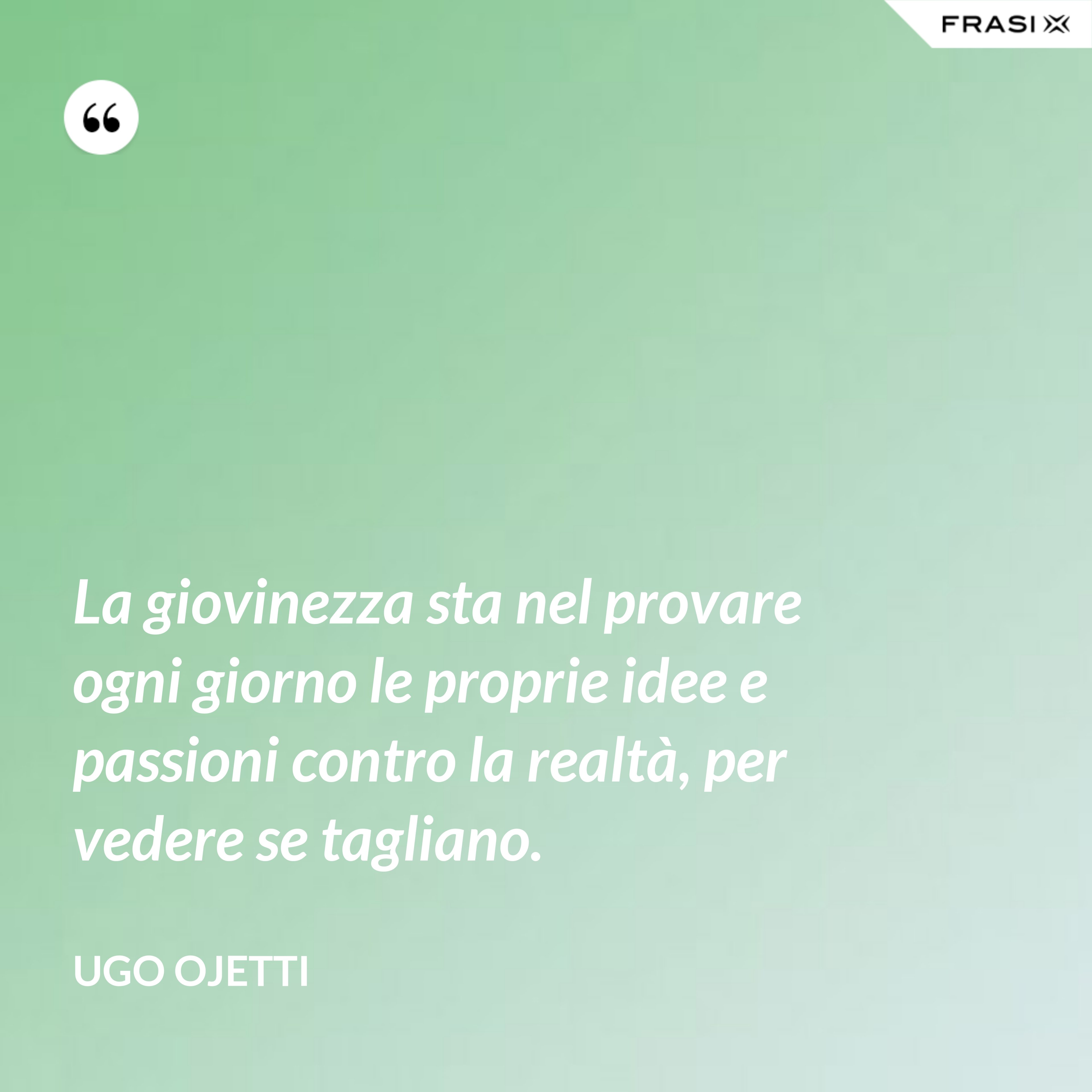 La giovinezza sta nel provare ogni giorno le proprie idee e passioni contro la realtà, per vedere se tagliano. - Ugo Ojetti