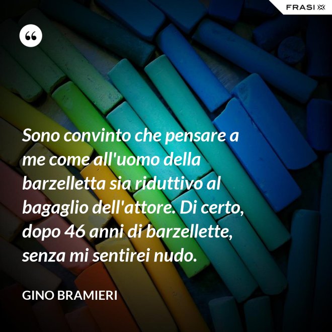 Sono convinto che pensare a me come all'uomo della barzelletta sia riduttivo al bagaglio dell'attore. Di certo, dopo 46 anni di barzellette, senza mi sentirei nudo. - Gino Bramieri