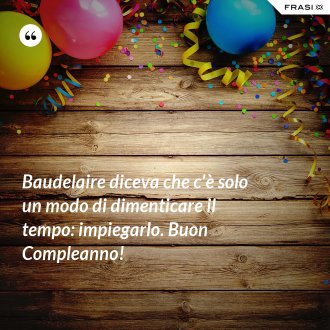 Baudelaire diceva che c'è solo un modo di dimenticare il tempo: impiegarlo. Buon Compleanno! - Anonimo