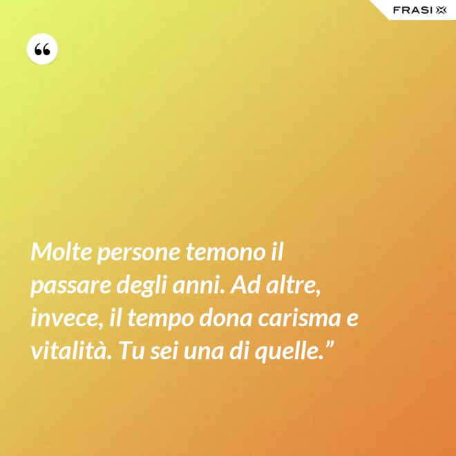 Molte persone temono il passare degli anni. Ad altre, invece, il tempo dona carisma e vitalità. Tu sei una di quelle.” - Anonimo
