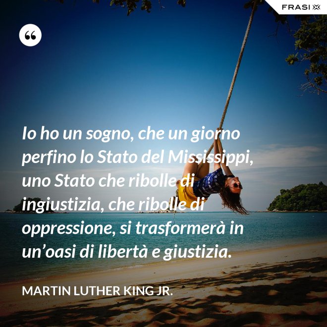 Io ho un sogno, che un giorno perfino lo Stato del Mississippi, uno Stato che ribolle di ingiustizia, che ribolle di oppressione, si trasformerà in un’oasi di libertà e giustizia. - Martin Luther King Jr.