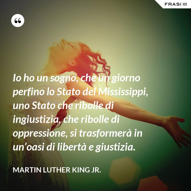 Io ho un sogno, che un giorno perfino lo Stato del Mississippi, uno Stato che ribolle di ingiustizia, che ribolle di oppressione, si trasformerà in un’oasi di libertà e giustizia. - Martin Luther King Jr.
