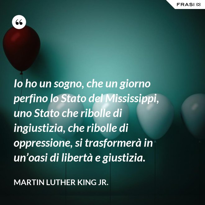 Io ho un sogno, che un giorno perfino lo Stato del Mississippi, uno Stato che ribolle di ingiustizia, che ribolle di oppressione, si trasformerà in un’oasi di libertà e giustizia. - Martin Luther King Jr.