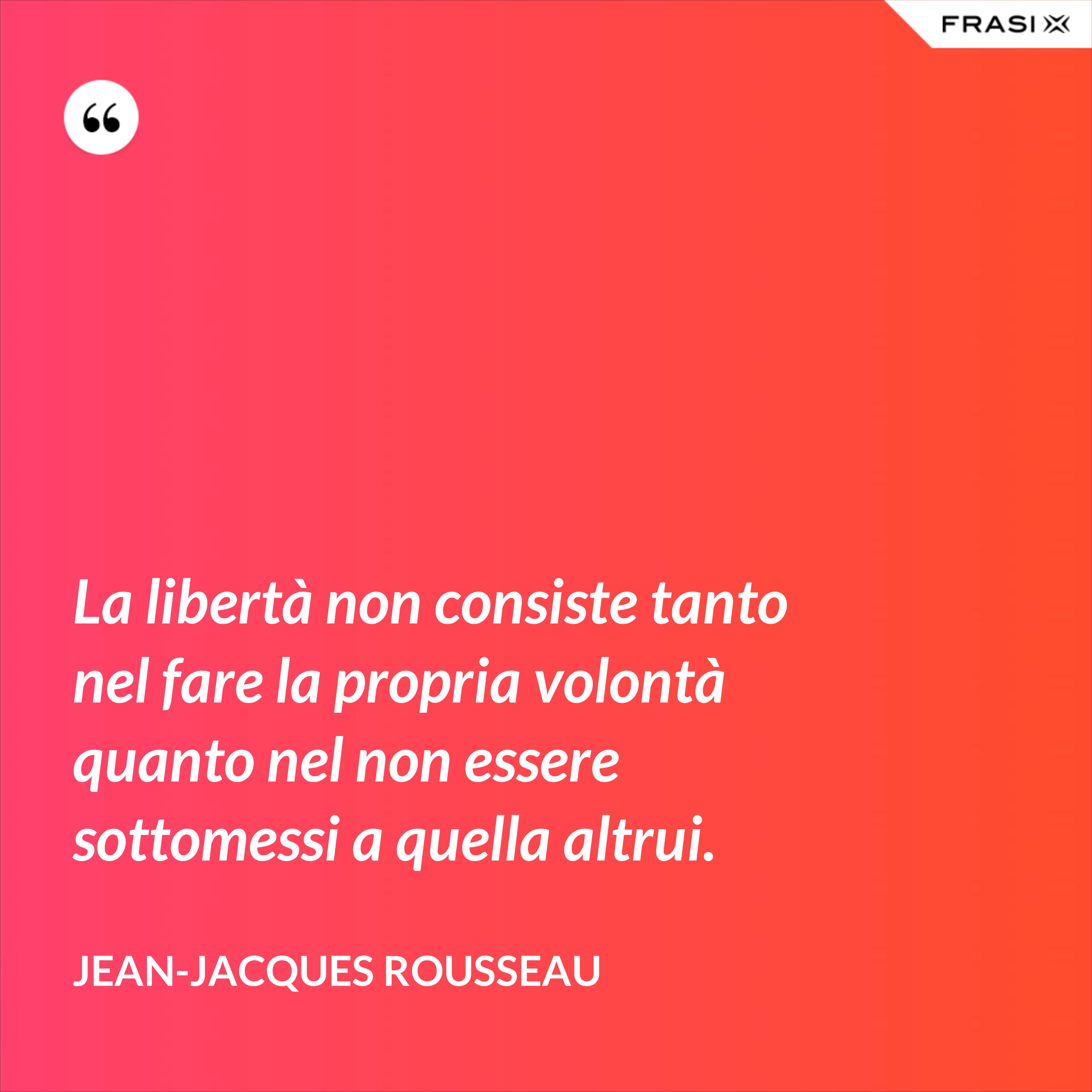 La libertà non consiste tanto nel fare la propria volontà quanto nel non essere sottomessi a quella altrui. - Jean-Jacques Rousseau