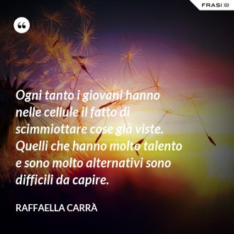 Ogni tanto i giovani hanno nelle cellule il fatto di scimmiottare cose già viste. Quelli che hanno molto talento e sono molto alternativi sono difficili da capire. - Raffaella Carrà