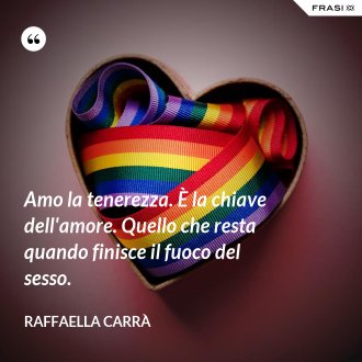Amo la tenerezza. È la chiave dell'amore. Quello che resta quando finisce il fuoco del sesso. - Raffaella Carrà