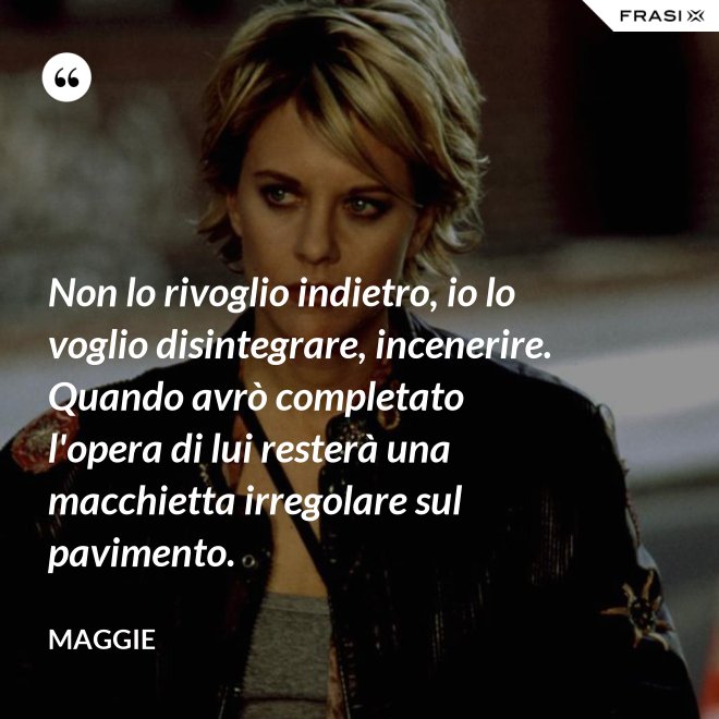 Non lo rivoglio indietro, io lo voglio disintegrare, incenerire. Quando avrò completato l'opera di lui resterà una macchietta irregolare sul pavimento. - Maggie