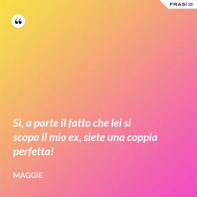 Sì, a parte il fatto che lei si scopa il mio ex, siete una coppia perfetta! - Maggie