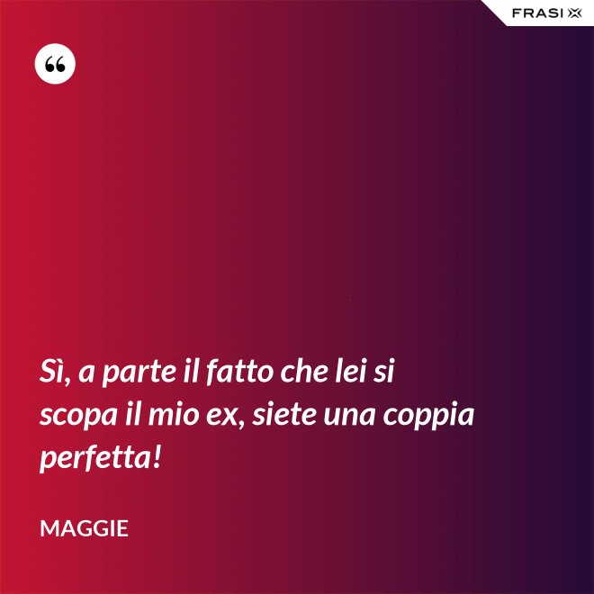 Sì, a parte il fatto che lei si scopa il mio ex, siete una coppia perfetta! - Maggie