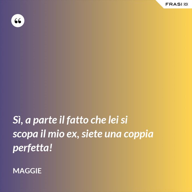 Sì, a parte il fatto che lei si scopa il mio ex, siete una coppia perfetta! - Maggie