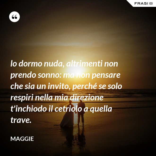lo dormo nuda, altrimenti non prendo sonno: ma non pensare che sia un invito, perché se solo respiri nella mia direzione t'inchiodo il cetriolo a quella trave. - Maggie