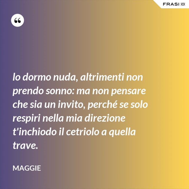 lo dormo nuda, altrimenti non prendo sonno: ma non pensare che sia un invito, perché se solo respiri nella mia direzione t'inchiodo il cetriolo a quella trave. - Maggie
