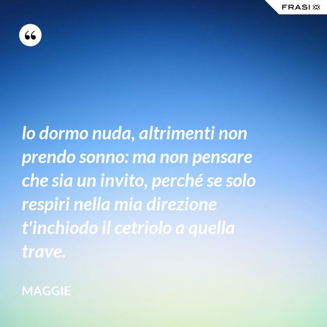 lo dormo nuda, altrimenti non prendo sonno: ma non pensare che sia un invito, perché se solo respiri nella mia direzione t'inchiodo il cetriolo a quella trave. - Maggie