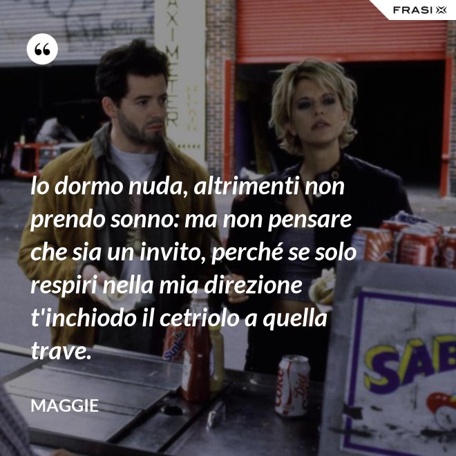 lo dormo nuda, altrimenti non prendo sonno: ma non pensare che sia un invito, perché se solo respiri nella mia direzione t'inchiodo il cetriolo a quella trave. - Maggie