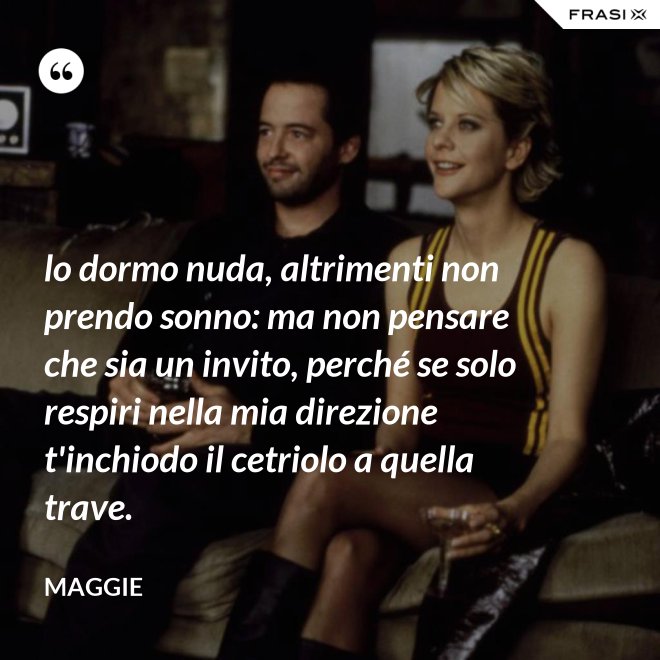 lo dormo nuda, altrimenti non prendo sonno: ma non pensare che sia un invito, perché se solo respiri nella mia direzione t'inchiodo il cetriolo a quella trave. - Maggie