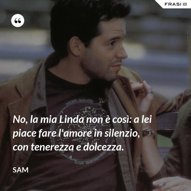 No, la mia Linda non è così: a lei piace fare l'amore in silenzio, con tenerezza e dolcezza. - Sam