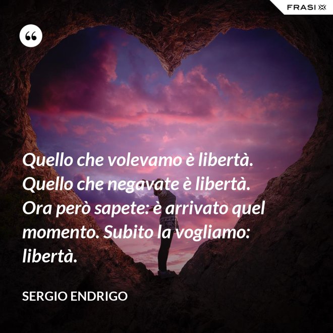 Quello che volevamo è libertà. Quello che negavate è libertà. Ora però sapete: è arrivato quel momento. Subito la vogliamo: libertà. - Sergio Endrigo