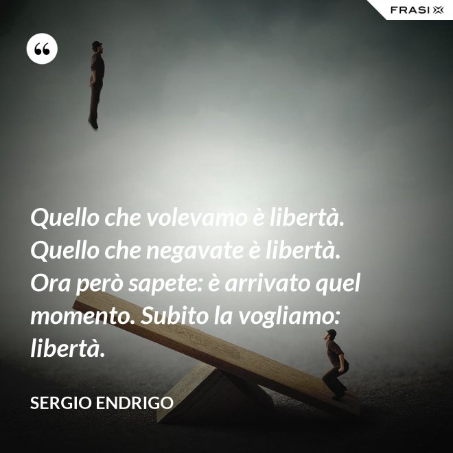 Quello che volevamo è libertà. Quello che negavate è libertà. Ora però sapete: è arrivato quel momento. Subito la vogliamo: libertà. - Sergio Endrigo