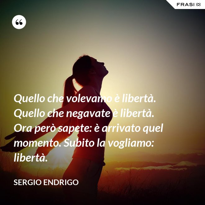 Quello che volevamo è libertà. Quello che negavate è libertà. Ora però sapete: è arrivato quel momento. Subito la vogliamo: libertà. - Sergio Endrigo